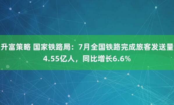升富策略 国家铁路局：7月全国铁路完成旅客发送量4.55亿人，同比增长6.6%