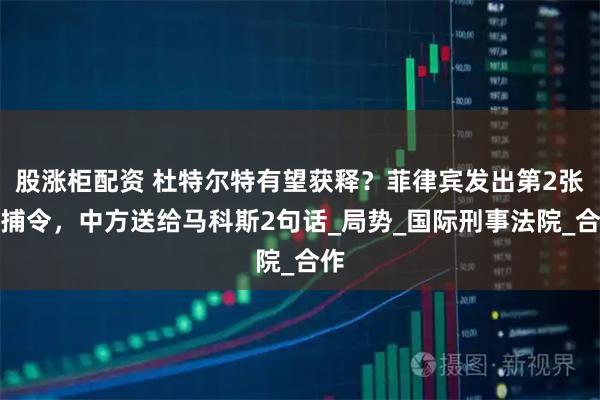 股涨柜配资 杜特尔特有望获释？菲律宾发出第2张逮捕令，中方送给马科斯2句话_局势_国际刑事法院_合作