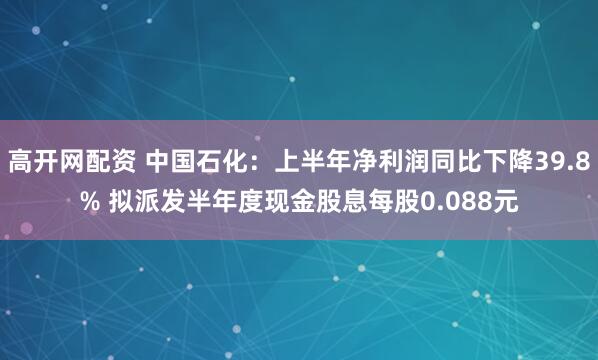 高开网配资 中国石化：上半年净利润同比下降39.8% 拟派发半年度现金股息每股0.088元