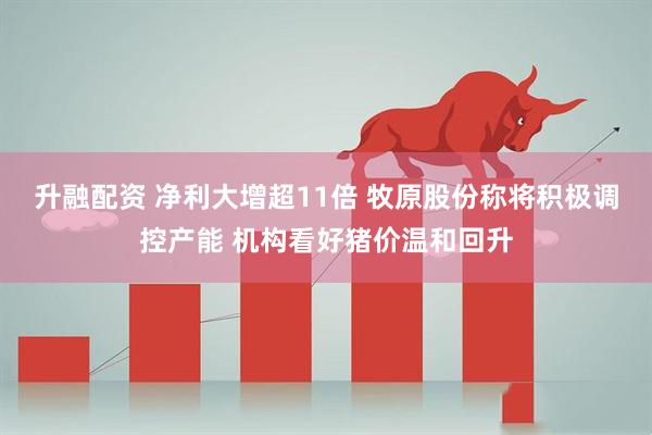升融配资 净利大增超11倍 牧原股份称将积极调控产能 机构看好猪价温和回升