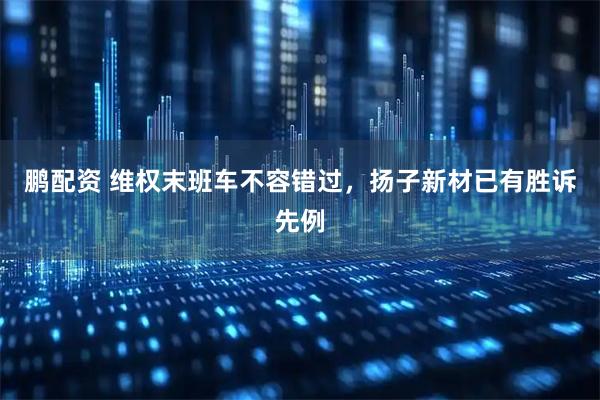 鹏配资 维权末班车不容错过，扬子新材已有胜诉先例