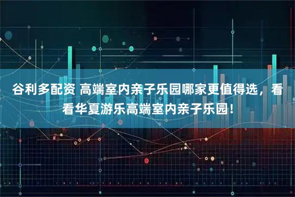谷利多配资 高端室内亲子乐园哪家更值得选，看看华夏游乐高端室内亲子乐园！