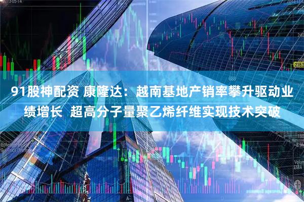 91股神配资 康隆达：越南基地产销率攀升驱动业绩增长  超高分子量聚乙烯纤维实现技术突破