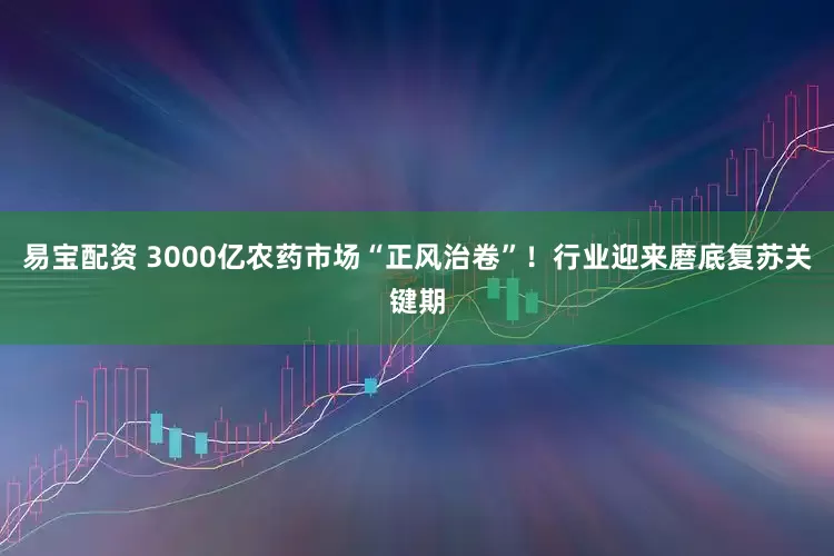 易宝配资 3000亿农药市场“正风治卷”！行业迎来磨底复苏关键期