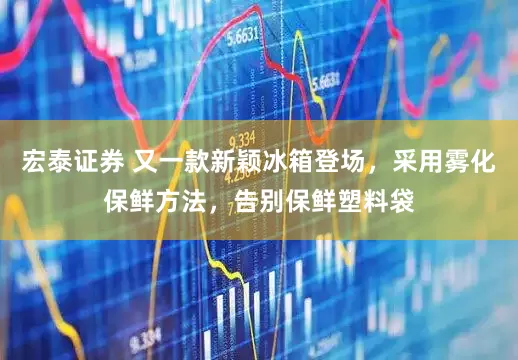 宏泰证券 又一款新颖冰箱登场，采用雾化保鲜方法，告别保鲜塑料袋