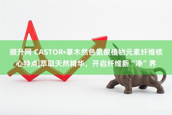 顺升网 CASTOR•草木然色氨酸植物元素纤维核心特点|萃取天然精华，开启纤维新“净”界