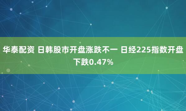 华泰配资 日韩股市开盘涨跌不一 日经225指数开盘下跌0.47%