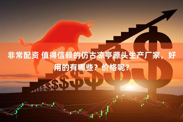 非常配资 值得信赖的仿古凉亭源头生产厂家，好用的有哪些？价格呢？