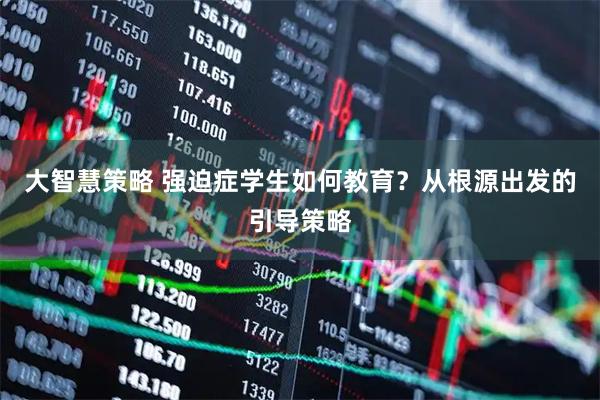 大智慧策略 强迫症学生如何教育？从根源出发的引导策略