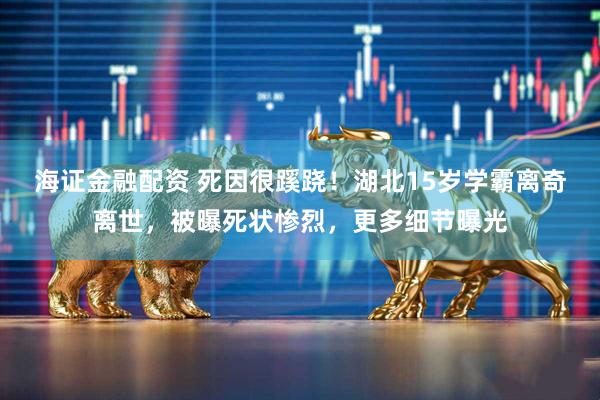 海证金融配资 死因很蹊跷！湖北15岁学霸离奇离世，被曝死状惨烈，更多细节曝光