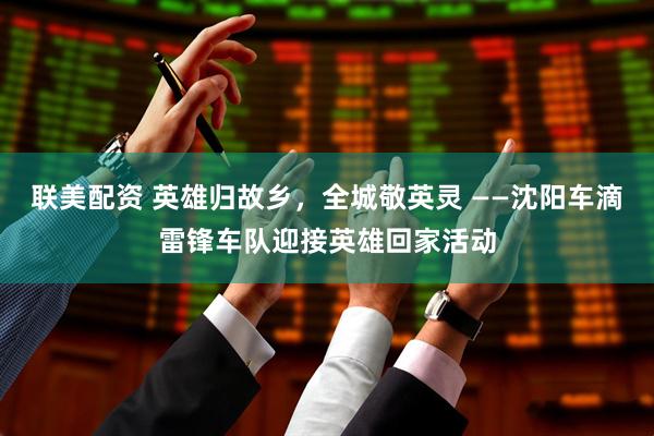 联美配资 英雄归故乡，全城敬英灵 ——沈阳车滴雷锋车队迎接英雄回家活动