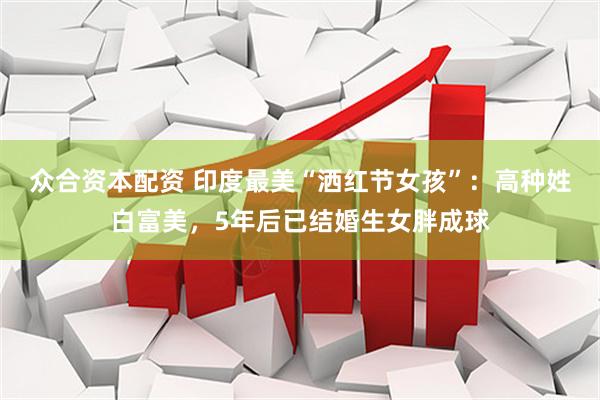 众合资本配资 印度最美“洒红节女孩”：高种姓白富美，5年后已结婚生女胖成球