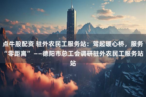 点牛股配资 驻外农民工服务站：驾起暖心桥，服务“零距离” ——德阳市总工会调研驻外农民工服务站