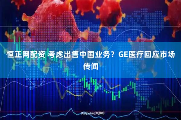 恒正网配资 考虑出售中国业务？GE医疗回应市场传闻
