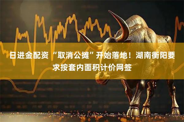 日进金配资 “取消公摊”开始落地!湖南衡阳要求按套内面积计价网签