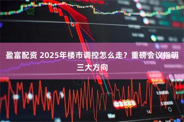 盈富配资 2025年楼市调控怎么走?重磅会议指明三大方向