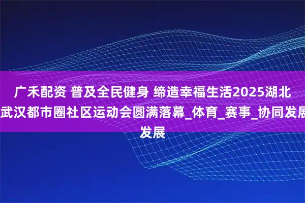 广禾配资 普及全民健身 缔造幸福生活2025湖北·武汉都市圈社区运动会圆满落幕_体育_赛事_协同发展