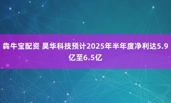 犇牛宝配资 昊华科技预计2025年半年度净利达5.9亿至6.5亿