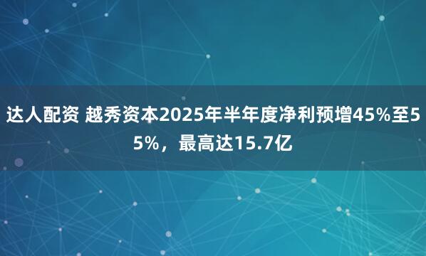 达人配资 越秀资本2025年半年度净利预增45%至55%，最高达15.7亿