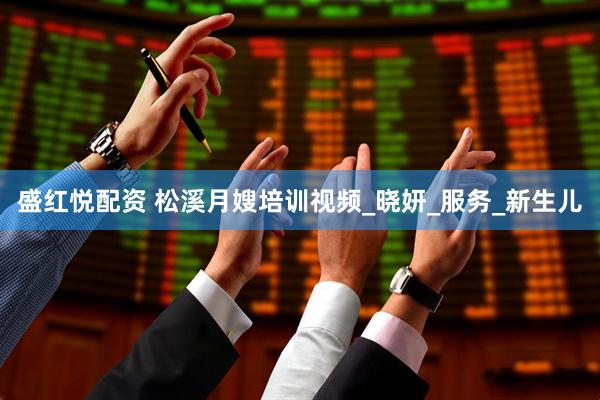 盛红悦配资 松溪月嫂培训视频_晓妍_服务_新生儿