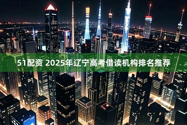 51配资 2025年辽宁高考借读机构排名推荐